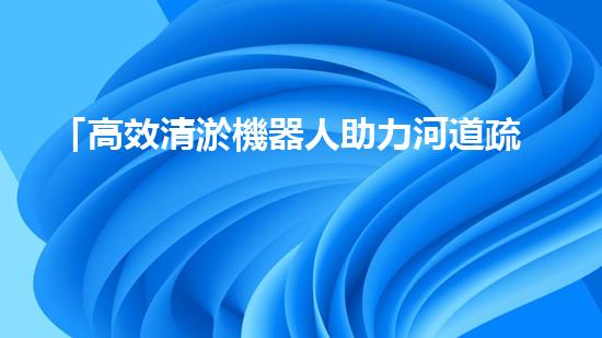 「高效清淤機器人助力河道疏浚，迅速解決淤積問題」